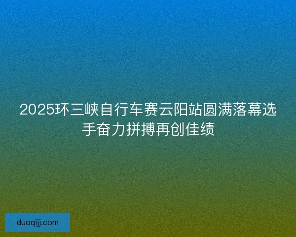 2025环三峡自行车赛云阳站圆满落幕选手奋力拼搏再创佳绩