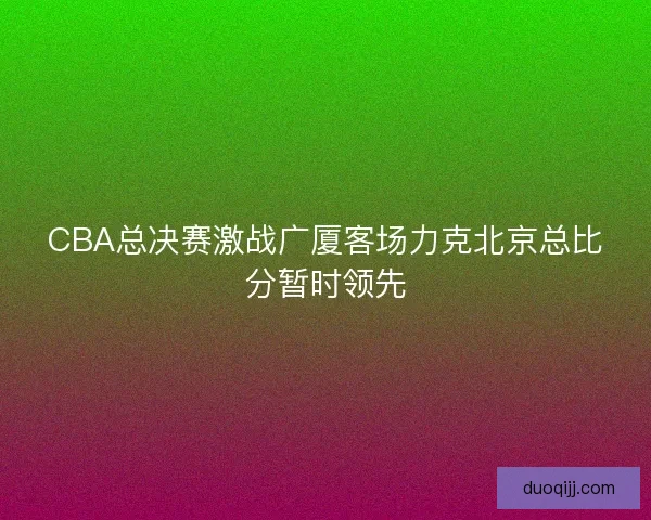 CBA总决赛激战广厦客场力克北京总比分暂时领先