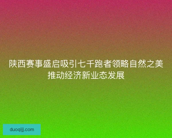 陕西赛事盛启吸引七千跑者领略自然之美推动经济新业态发展
