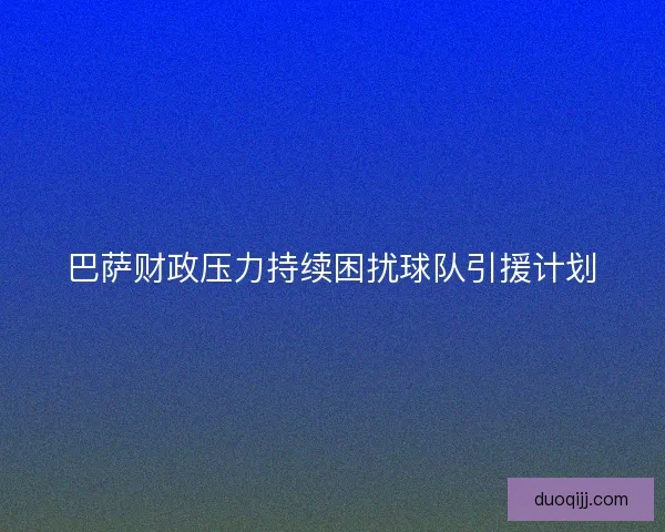 巴萨财政压力持续困扰球队引援计划